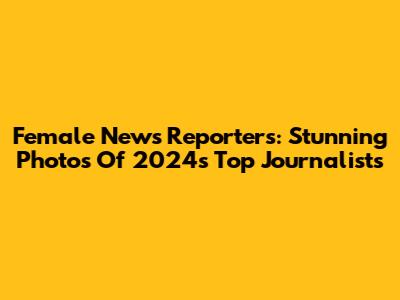 Female News Reporters: Stunning Photos Of 2024's Top Journalists