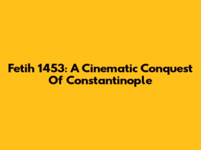 Fetih 1453: A Cinematic Conquest Of Constantinople