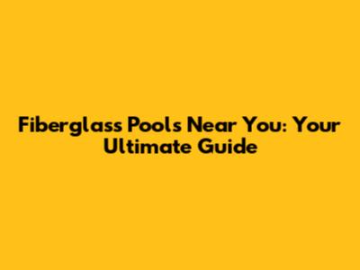 Fiberglass Pools Near You: Your Ultimate Guide