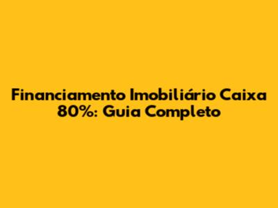 Financiamento Imobiliário Caixa 80%: Guia Completo