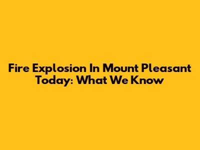 Fire Explosion In Mount Pleasant Today: What We Know