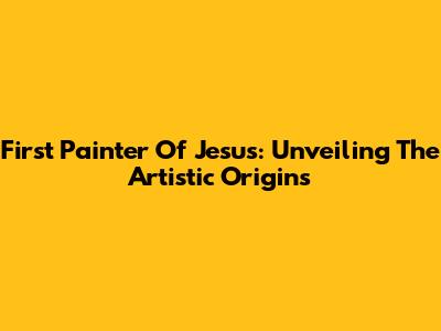 First Painter Of Jesus: Unveiling The Artistic Origins