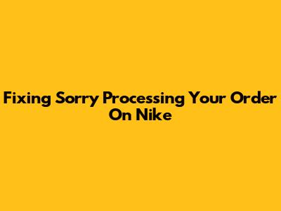 Fixing 'Sorry Processing Your Order' On Nike