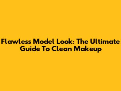 Flawless Model Look: The Ultimate Guide To Clean Makeup