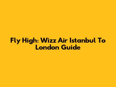 Fly High: Wizz Air Istanbul To London Guide