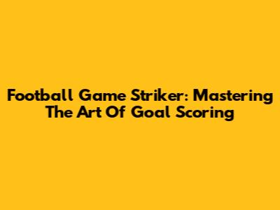 Football Game Striker: Mastering The Art Of Goal Scoring