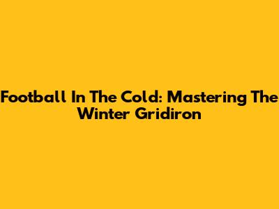 Football In The Cold: Mastering The Winter Gridiron
