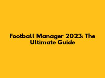 Football Manager 2023: The Ultimate Guide