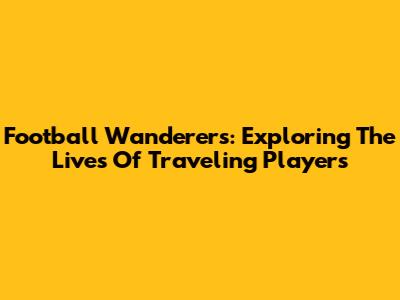 Football Wanderers: Exploring The Lives Of Traveling Players