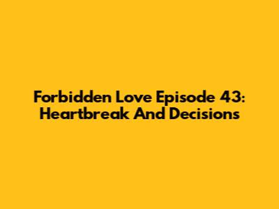 Forbidden Love Episode 43: Heartbreak And Decisions