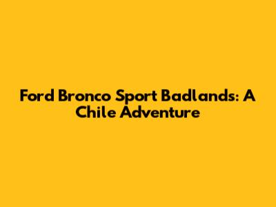 Ford Bronco Sport Badlands: A Chile Adventure