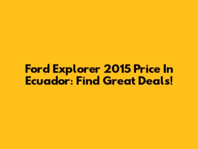 Ford Explorer 2015 Price In Ecuador: Find Great Deals!
