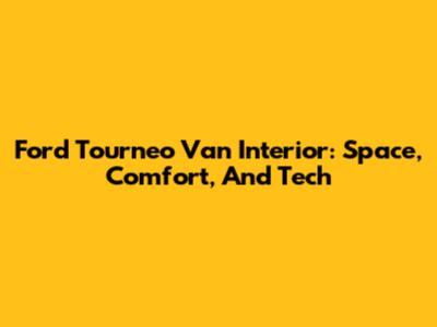 Ford Tourneo Van Interior: Space, Comfort, And Tech