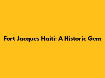 Fort Jacques Haiti: A Historic Gem