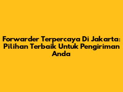 Forwarder Terpercaya Di Jakarta: Pilihan Terbaik Untuk Pengiriman Anda