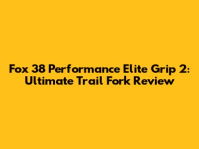Fox 38 Performance Elite Grip 2: Ultimate Trail Fork Review