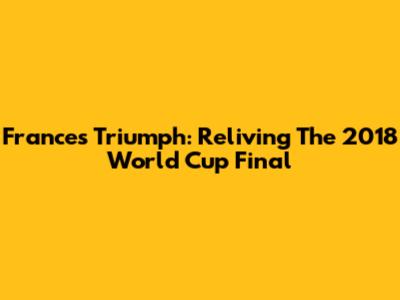 France's Triumph: Reliving The 2018 World Cup Final
