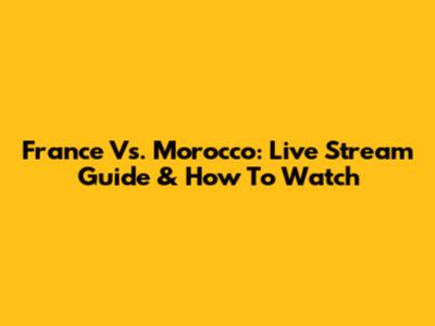 France Vs. Morocco: Live Stream Guide & How To Watch