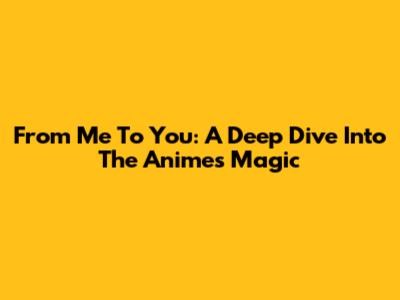 From Me To You: A Deep Dive Into The Anime's Magic