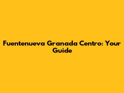 Fuentenueva Granada Centro: Your Guide