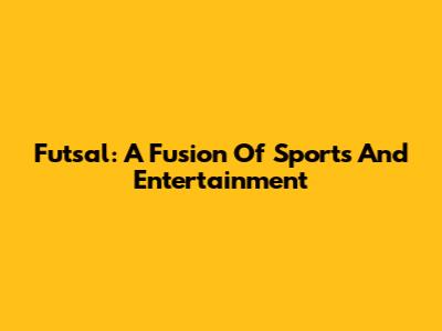 Futsal: A Fusion Of Sports And Entertainment