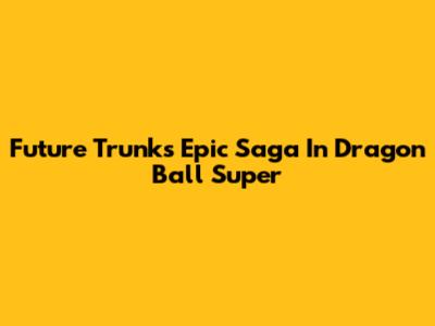 Future Trunks' Epic Saga In Dragon Ball Super
