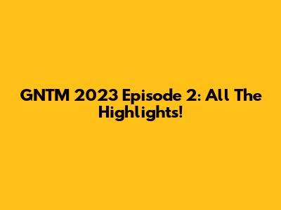 GNTM 2023 Episode 2: All The Highlights!