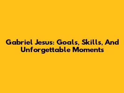 Gabriel Jesus: Goals, Skills, And Unforgettable Moments