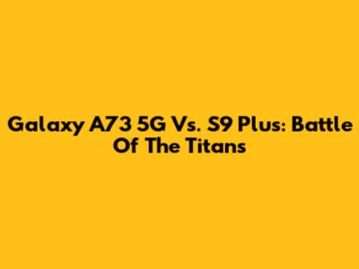 Galaxy A73 5G Vs. S9 Plus: Battle Of The Titans