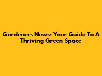Gardener's News: Your Guide To A Thriving Green Space