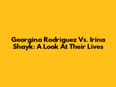 Georgina Rodriguez Vs. Irina Shayk: A Look At Their Lives