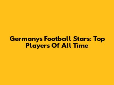 Germany's Football Stars: Top Players Of All Time