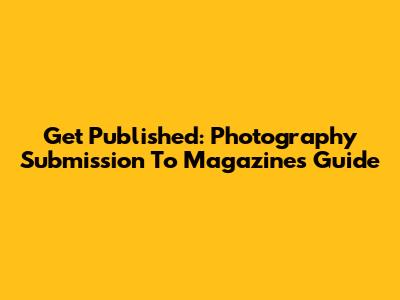 Get Published: Photography Submission To Magazines Guide