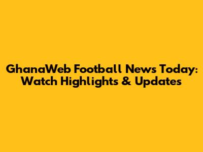 GhanaWeb Football News Today: Watch Highlights & Updates