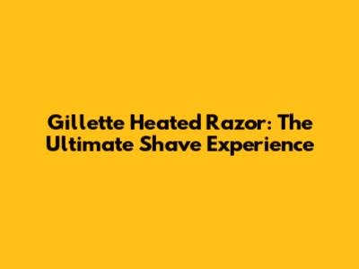 Gillette Heated Razor: The Ultimate Shave Experience