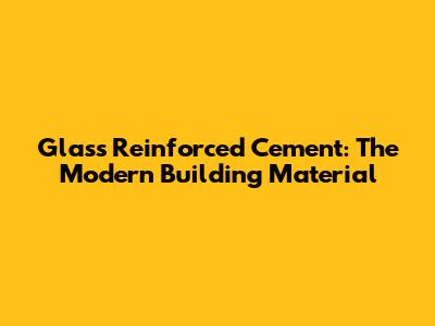 Glass Reinforced Cement: The Modern Building Material