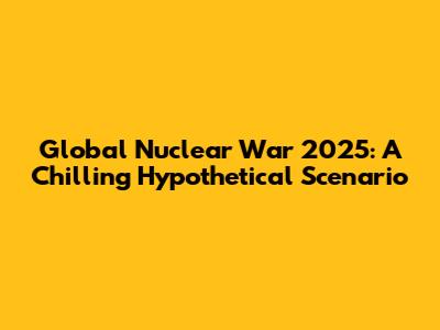 Global Nuclear War 2025: A Chilling Hypothetical Scenario