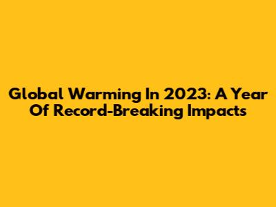 Global Warming In 2023: A Year Of Record-Breaking Impacts