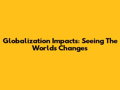 Globalization Impacts: Seeing The World's Changes