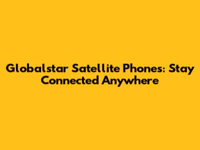 Globalstar Satellite Phones: Stay Connected Anywhere
