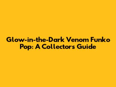 Glow-in-the-Dark Venom Funko Pop: A Collector's Guide