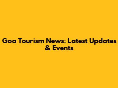 Goa Tourism News: Latest Updates & Events