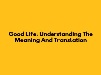 Good Life: Understanding The Meaning And Translation