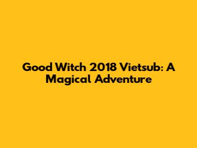 Good Witch 2018 Vietsub: A Magical Adventure