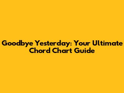 Goodbye Yesterday: Your Ultimate Chord Chart Guide