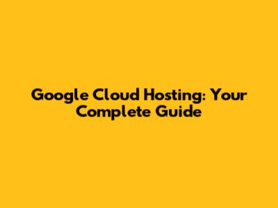 Google Cloud Hosting: Your Complete Guide