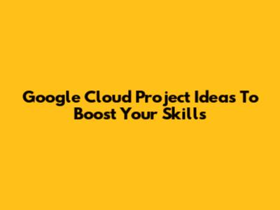 Google Cloud Project Ideas To Boost Your Skills