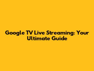 Google TV Live Streaming: Your Ultimate Guide