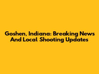 Goshen, Indiana: Breaking News And Local Shooting Updates