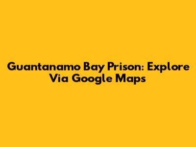 Guantanamo Bay Prison: Explore Via Google Maps